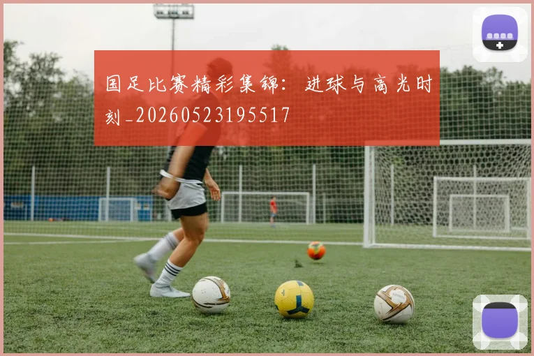 国足比赛精彩集锦：进球与高光时刻_20260523195517