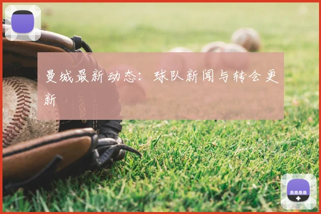 曼城最新动态：球队新闻与转会更新