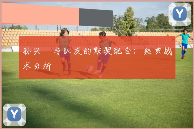 孙兴慜与队友的默契配合:经典战术分析