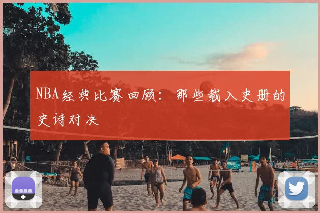 NBA经典比赛回顾：那些载入史册的史诗对决