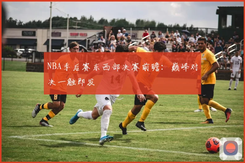 NBA季后赛东西部决赛前瞻:巅峰对决一触即发