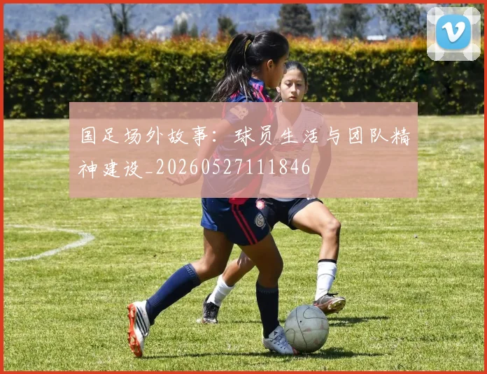 国足场外故事：球员生活与团队精神建设_20260527111846