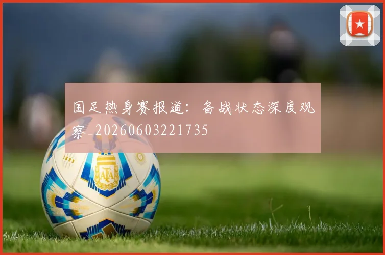 国足热身赛报道：备战状态深度观察_20260603221735