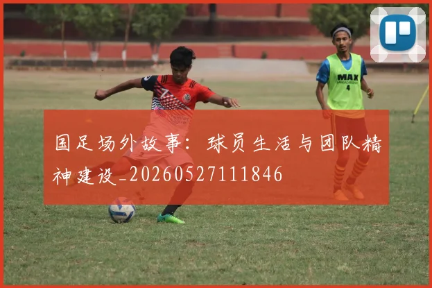 国足场外故事：球员生活与团队精神建设_20260527111846