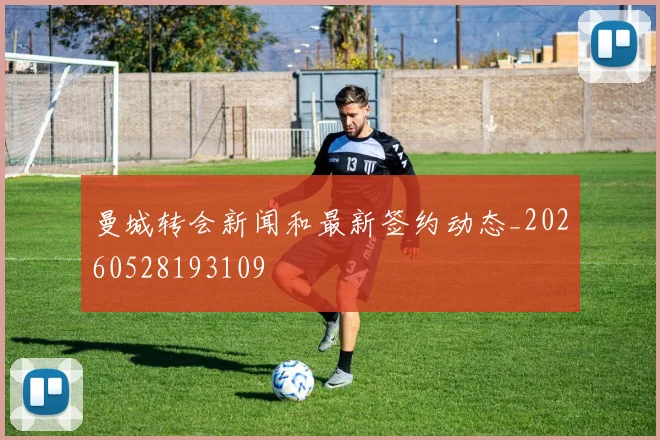 曼城转会新闻和最新签约动态_20260528193109