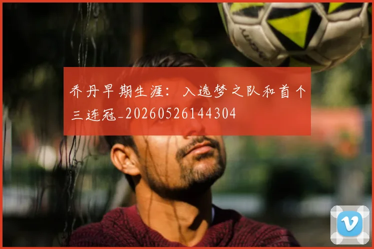 乔丹早期生涯：入选梦之队和首个三连冠_20260526144304