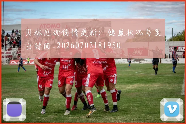 贝林厄姆伤情更新:健康状况与复出时间_20260703181950