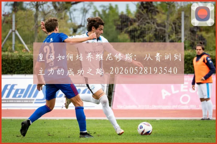 皇马如何培养维尼修斯：从青训到主力的成功之路_20260528193540