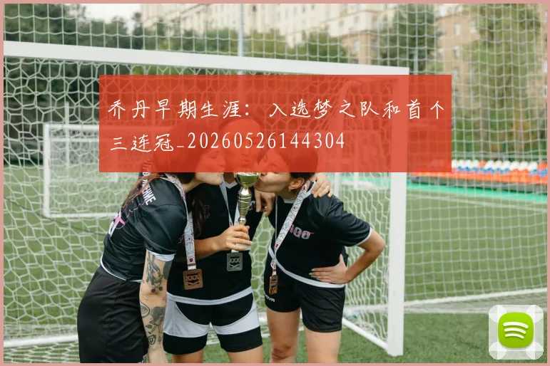 乔丹早期生涯：入选梦之队和首个三连冠_20260526144304