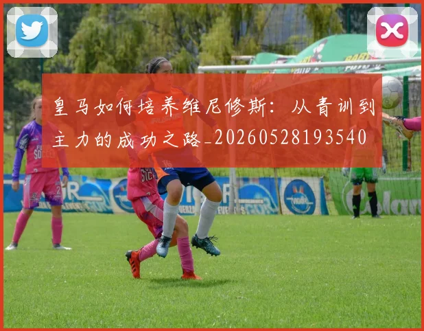 皇马如何培养维尼修斯：从青训到主力的成功之路_20260528193540