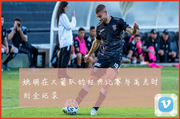 姚明在火箭队的经典比赛与高光时刻全记录