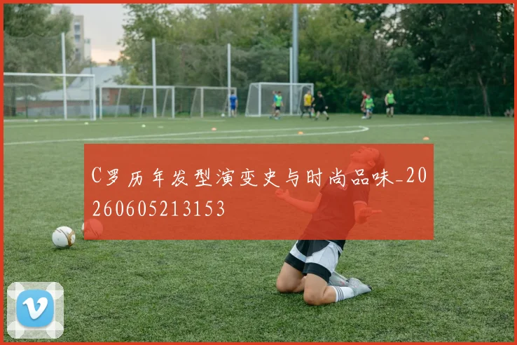 C罗历年发型演变史与时尚品味_20260605213153
