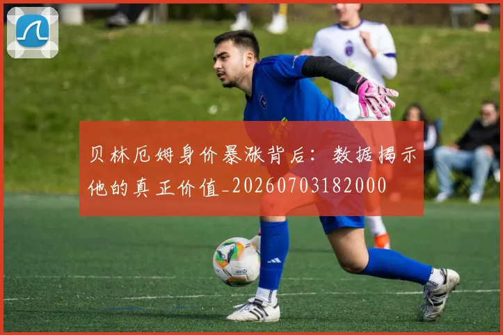 贝林厄姆身价暴涨背后：数据揭示他的真正价值_20260703182000